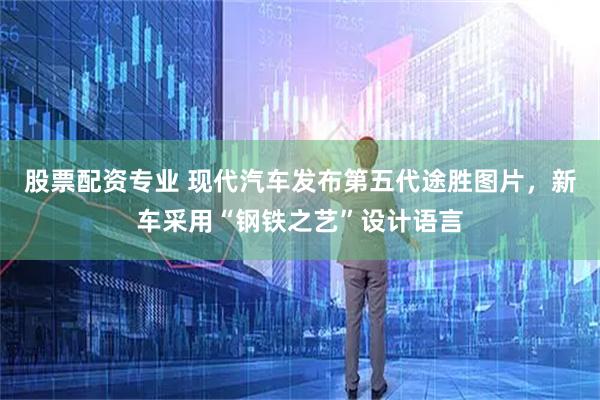 股票配资专业 现代汽车发布第五代途胜图片，新车采用“钢铁之艺”设计语言