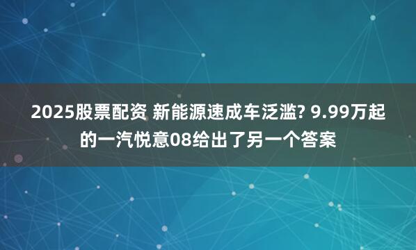2025股票配资 新能源速成车泛滥? 9.99万起的一汽悦意08给出了另一个答案
